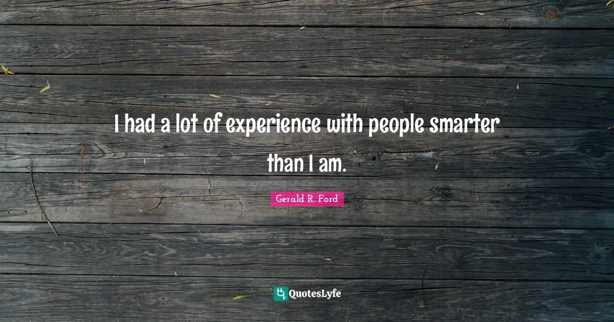I had a lot of experience with people smarter than I am.