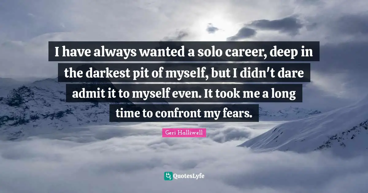 Geri Halliwell Quotes: "I have always wanted a solo career, deep in the darkest pit of myself, but I didn't dare admit it to myself even. It took me a long time to confront my fears."