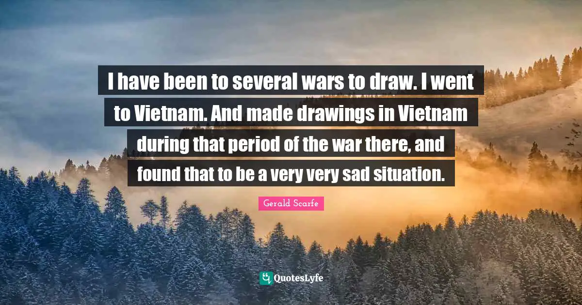 I have been to several wars to draw. I went to Vietnam. And made drawings in Vietnam during that period of the war there, and found that to be a very very sad situation.
