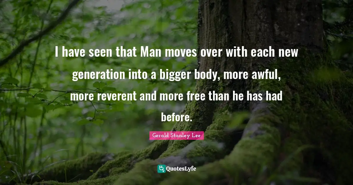 I have seen that Man moves over with each new generation into a bigger body, more awful, more reverent and more free than he has had before.