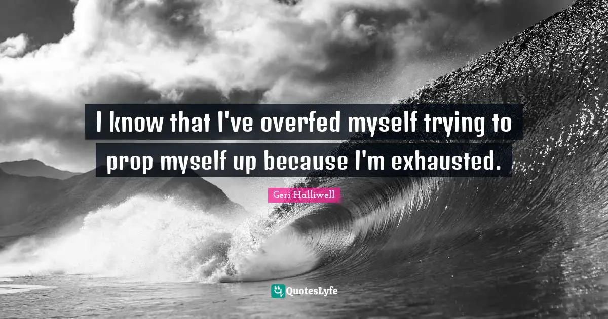 Geri Halliwell Quotes: "I know that I've overfed myself trying to prop myself up because I'm exhausted."