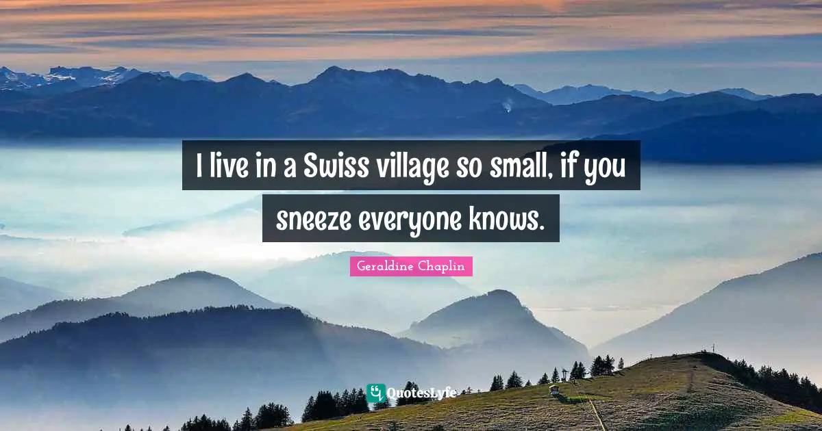 I live in a Swiss village so small, if you sneeze everyone knows.