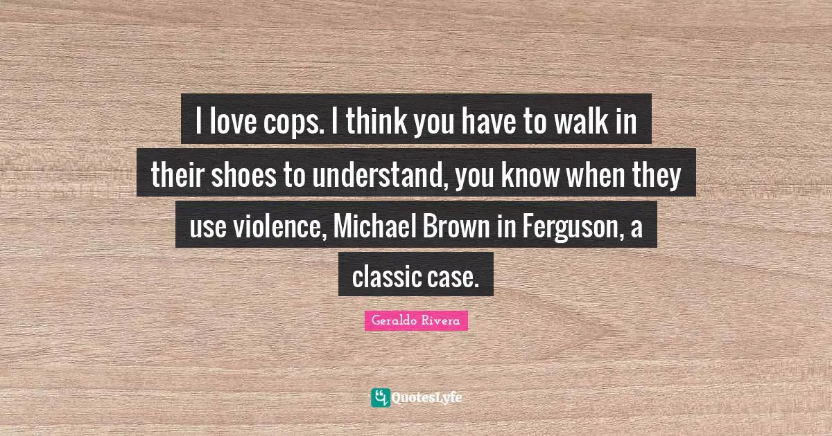 Geraldo Rivera Quotes: "I love cops. I think you have to walk in their shoes to understand, you know when they use violence, Michael Brown in Ferguson, a classic case."
