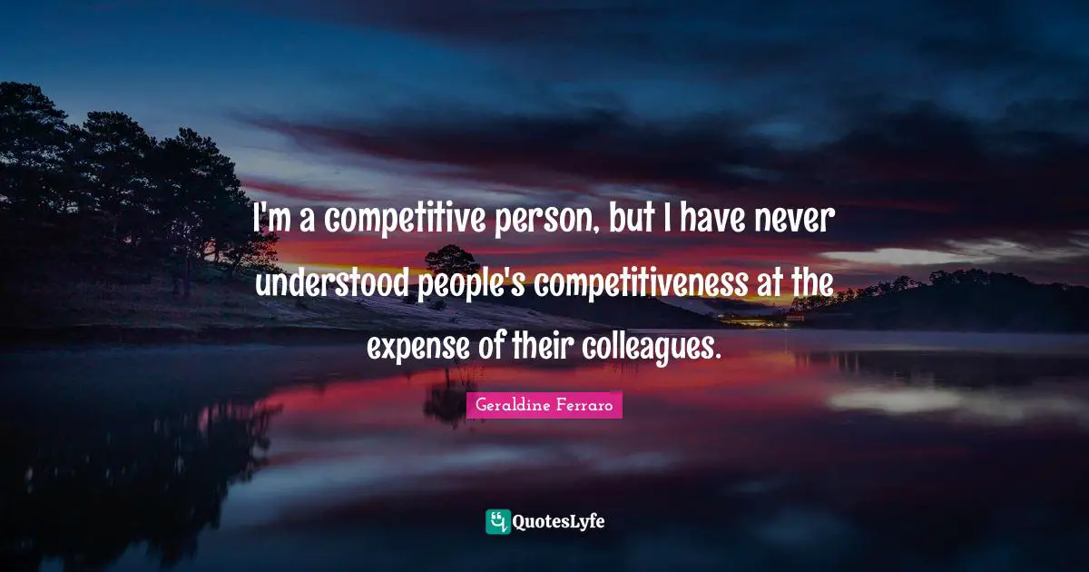 I'm a competitive person, but I have never understood people's competitiveness at the expense of their colleagues.