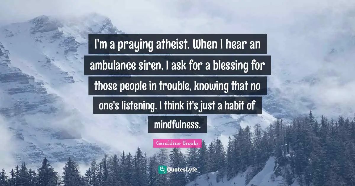 I'm a praying atheist. When I hear an ambulance siren, I ask for a blessing for those people in trouble, knowing that no one's listening. I think it's just a habit of mindfulness.