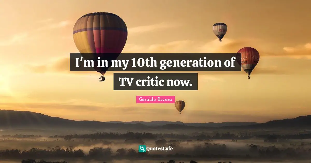 Geraldo Rivera Quotes: "I'm in my 10th generation of TV critic now."
