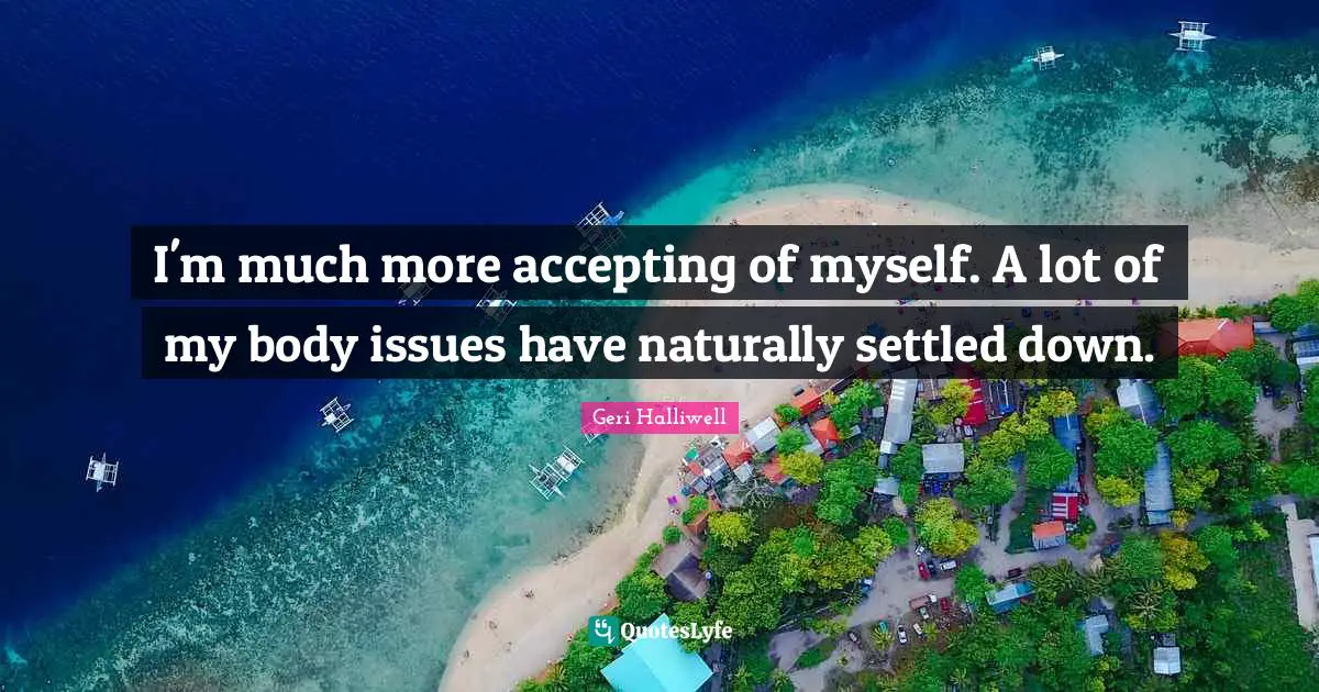 Geri Halliwell Quotes: "I'm much more accepting of myself. A lot of my body issues have naturally settled down."