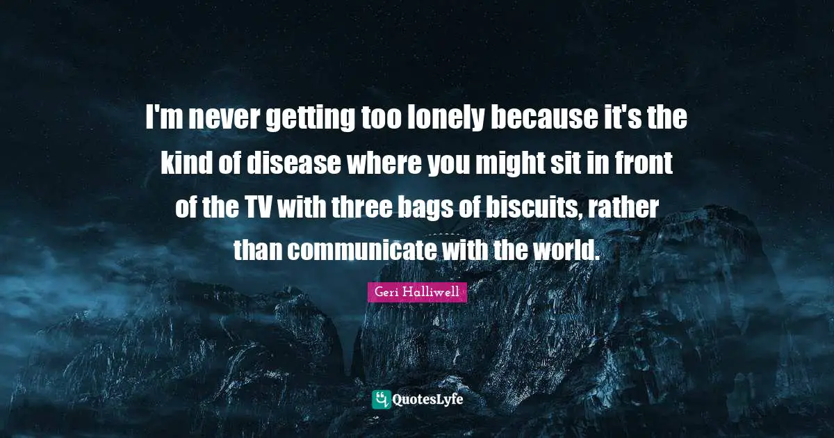 Geri Halliwell Quotes: "I'm never getting too lonely because it's the kind of disease where you might sit in front of the TV with three bags of biscuits, rather than communicate with the world."