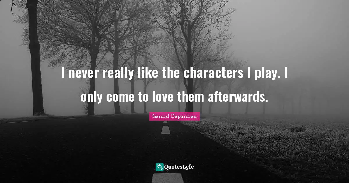 I never really like the characters I play. I only come to love them afterwards.