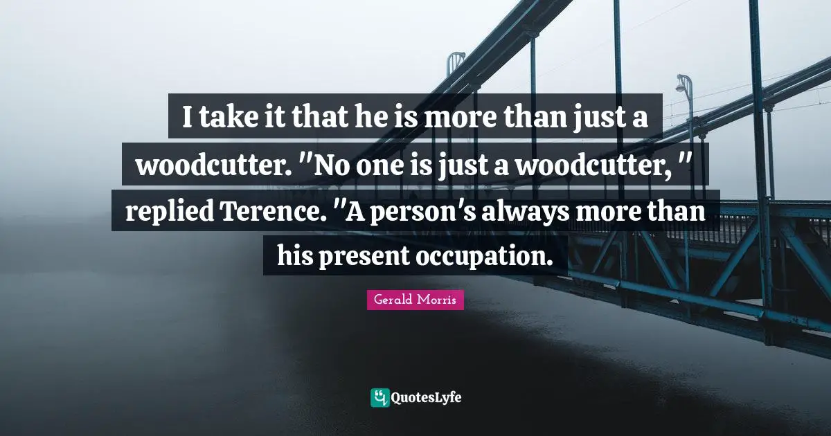 I take it that he is more than just a woodcutter. "No one is just a woodcutter, " replied Terence. "A person's always more than his present occupation.