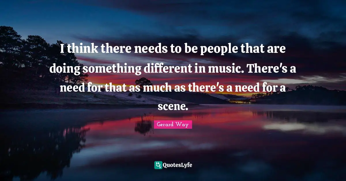 I think there needs to be people that are doing something different in music. There's a need for that as much as there's a need for a scene.