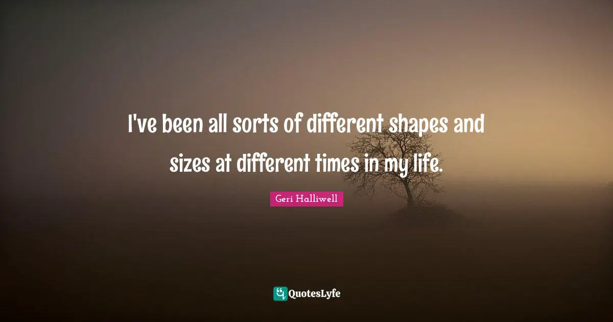 Geri Halliwell Quotes: "I've been all sorts of different shapes and sizes at different times in my life."