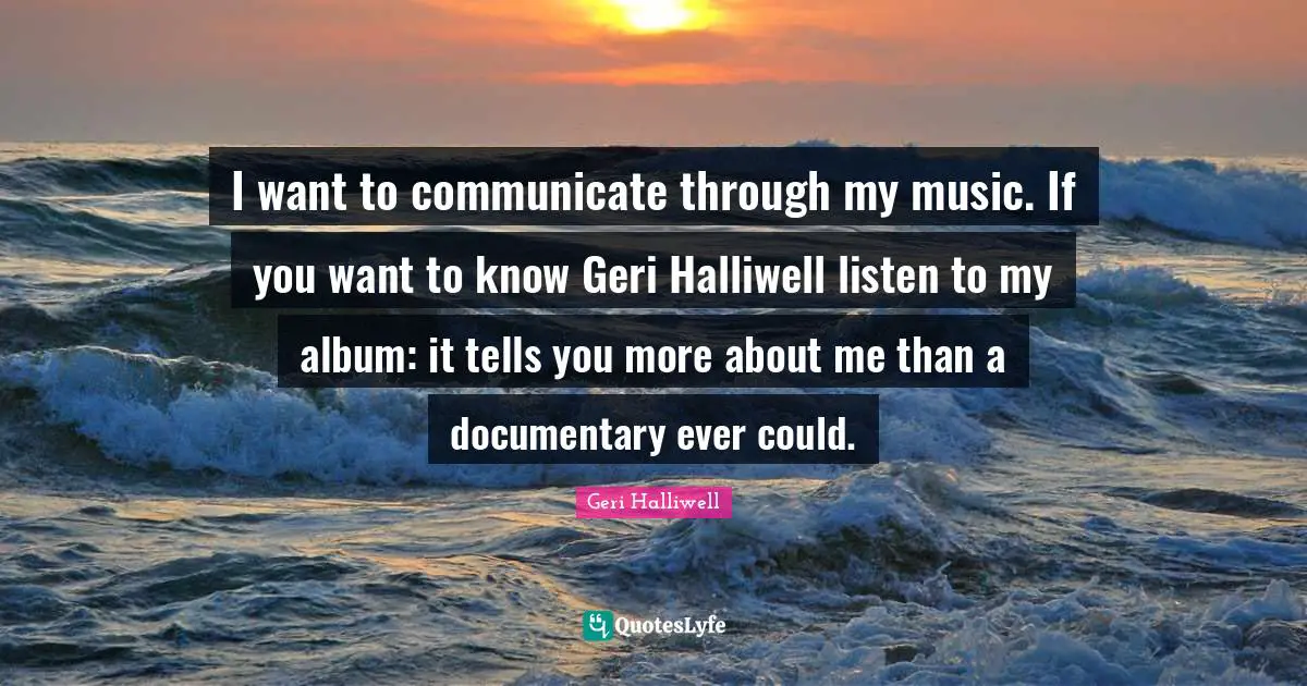 Geri Halliwell Quotes: "I want to communicate through my music. If you want to know Geri Halliwell listen to my album: it tells you more about me than a documentary ever could."