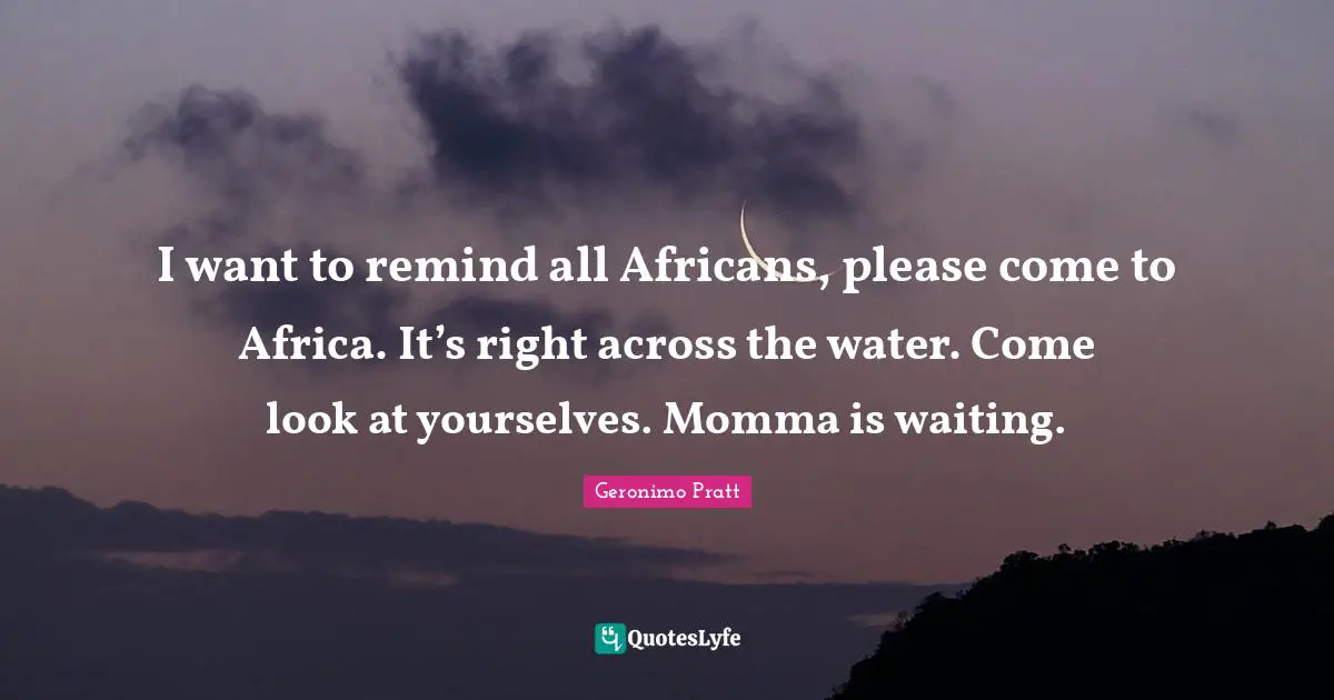 I want to remind all Africans, please come to Africa. It’s right across the water. Come look at yourselves. Momma is waiting.