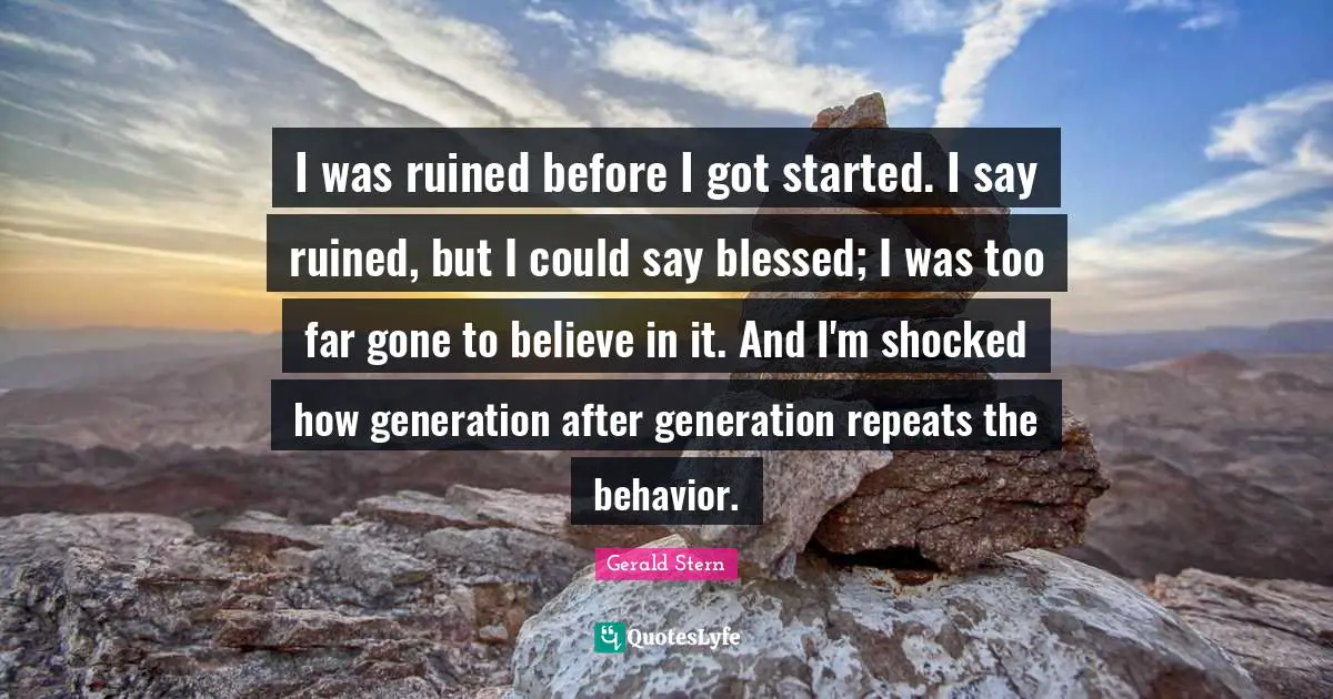 I was ruined before I got started. I say ruined, but I could say blessed; I was too far gone to believe in it. And I'm shocked how generation after generation repeats the behavior.