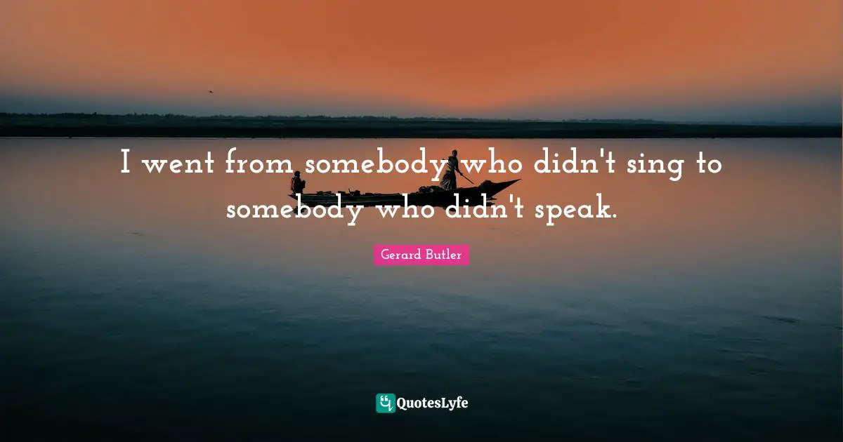 Gerard Butler Quotes: "I went from somebody who didn't sing to somebody who didn't speak."