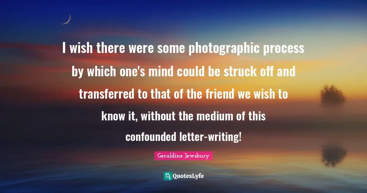 I wish there were some photographic process by which one's mind could be struck off and transferred to that of the friend we wish to know it, without the medium of this confounded letter-writing!