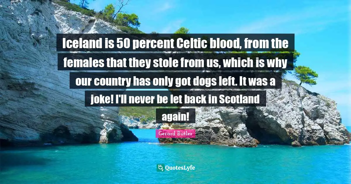Gerard Butler Quotes: "Iceland is 50 percent Celtic blood, from the females that they stole from us, which is why our country has only got dogs left. It was a joke! I'll never be let back in Scotland again!"