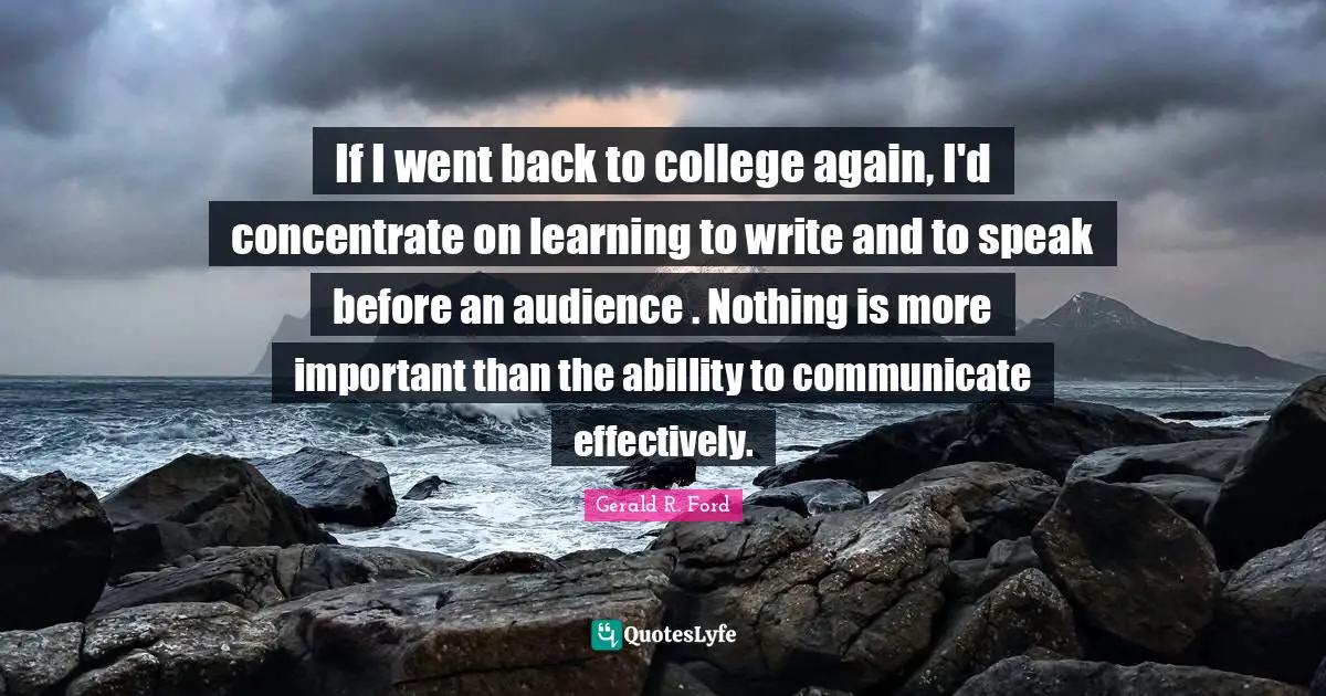 If I went back to college again, I'd concentrate on learning to write and to speak before an audience . Nothing is more important than the abillity to communicate effectively.