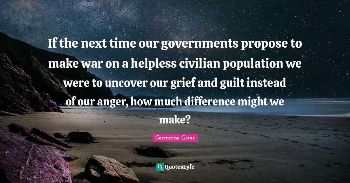 If the next time our governments propose to make war on a helpless civilian population we were to uncover our grief and guilt instead of our anger, how much difference might we make?