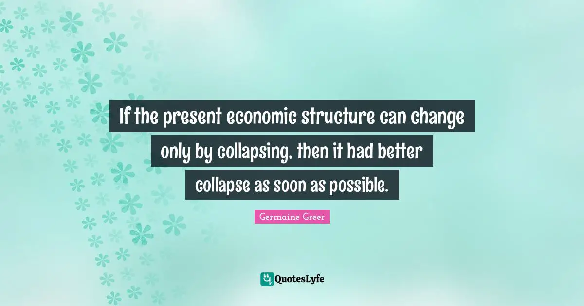 If the present economic structure can change only by collapsing, then it had better collapse as soon as possible.