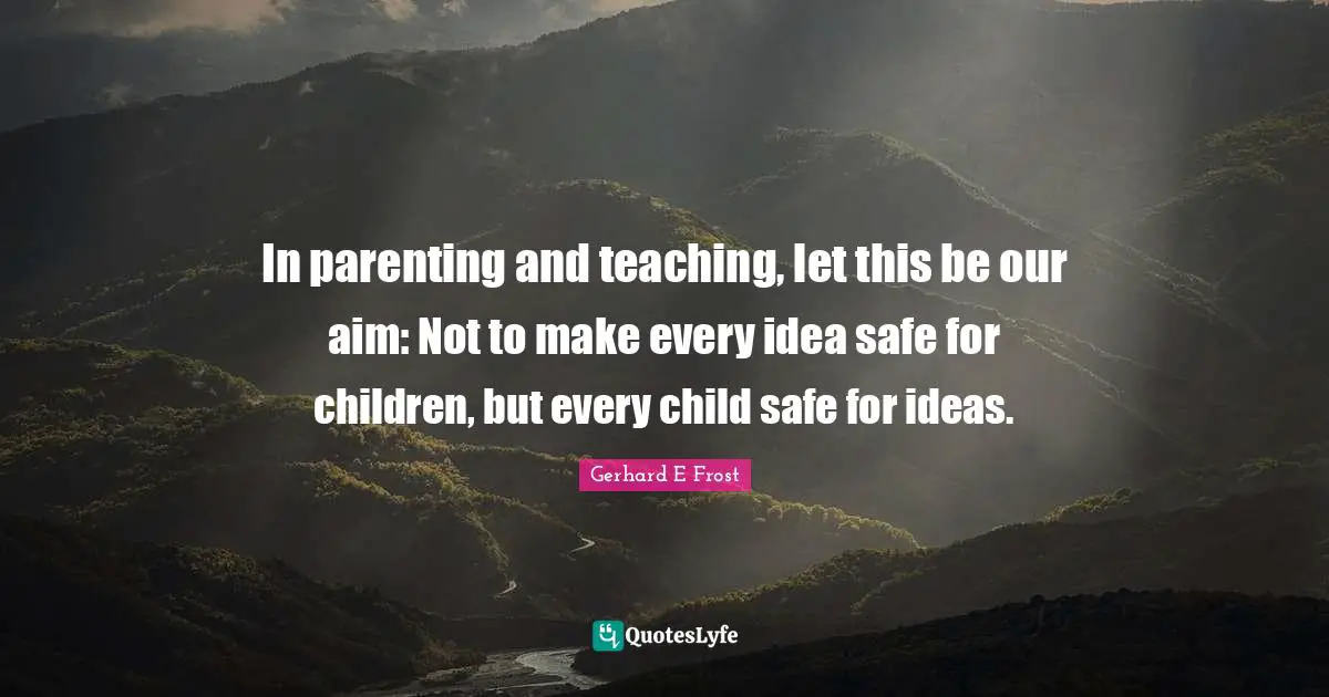 In parenting and teaching, let this be our aim: Not to make every idea safe for children, but every child safe for ideas.