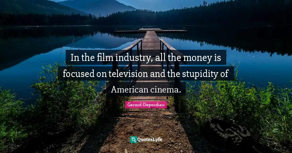 In the film industry, all the money is focused on television and the stupidity of American cinema.