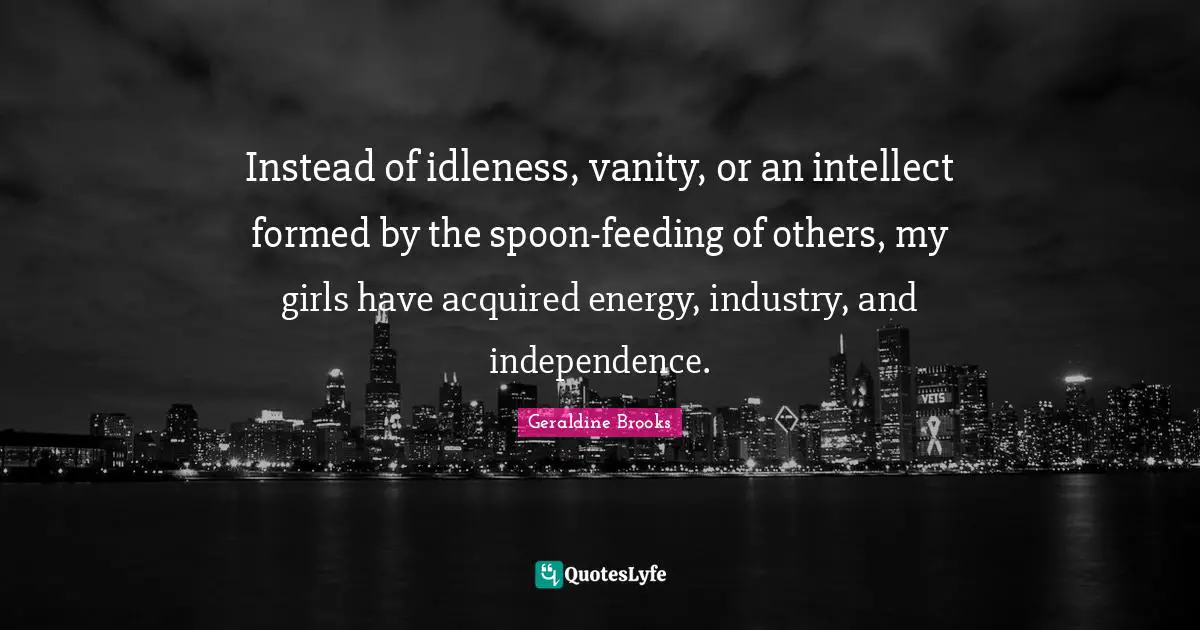 Instead of idleness, vanity, or an intellect formed by the spoon-feeding of others, my girls have acquired energy, industry, and independence.