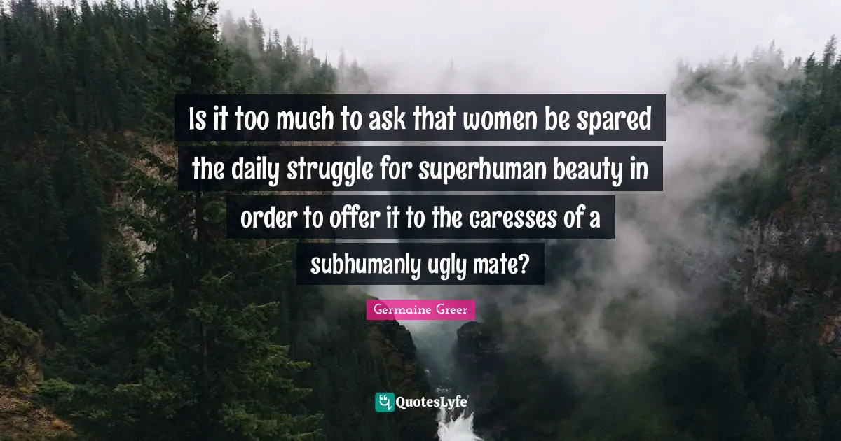 Is it too much to ask that women be spared the daily struggle for superhuman beauty in order to offer it to the caresses of a subhumanly ugly mate?