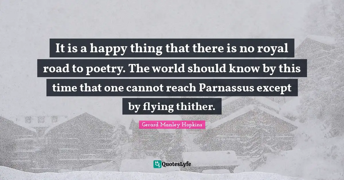 Gerard Manley Hopkins Quotes: "It is a happy thing that there is no royal road to poetry. The world should know by this time that one cannot reach Parnassus except by flying thither."