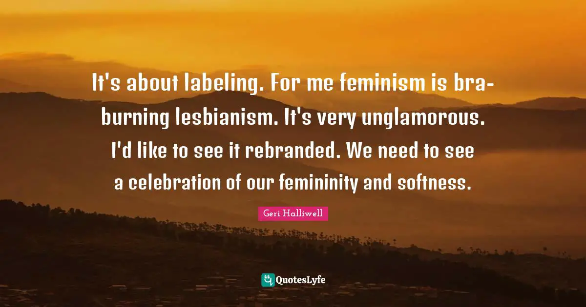 Geri Halliwell Quotes: "It's about labeling. For me feminism is bra-burning lesbianism. It's very unglamorous. I'd like to see it rebranded. We need to see a celebration of our femininity and softness."