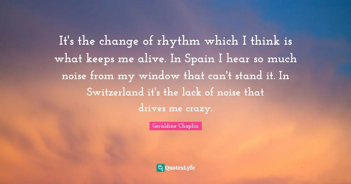 It's the change of rhythm which I think is what keeps me alive. In Spain I hear so much noise from my window that can't stand it. In Switzerland it's the lack of noise that drives me crazy.