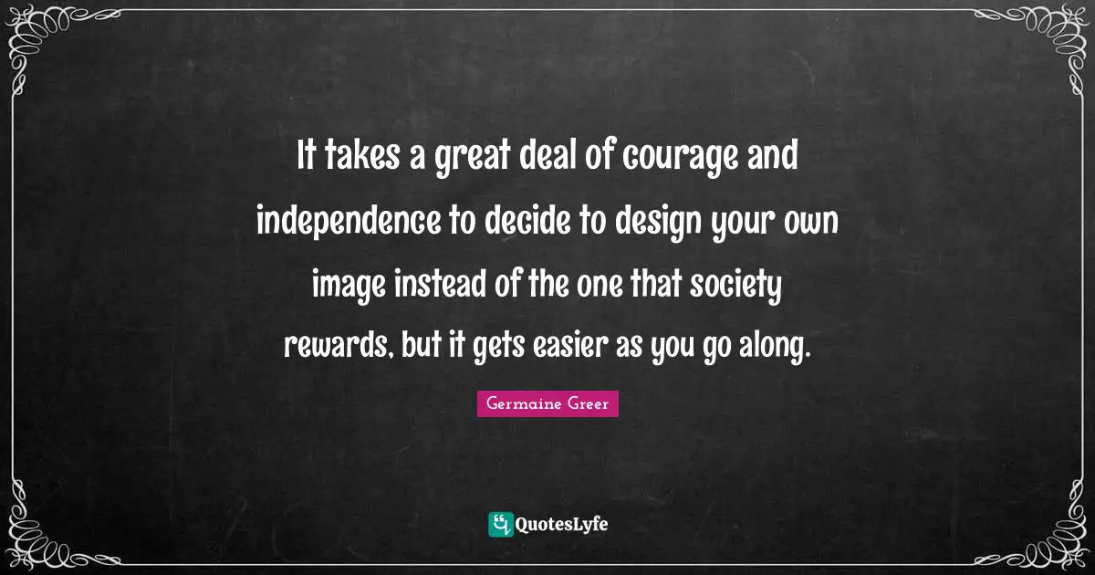 Germaine Greer Quotes: It takes a great deal of courage and independence to decide to design your own image instead of the one that society rewards, but it gets easier as you go along.