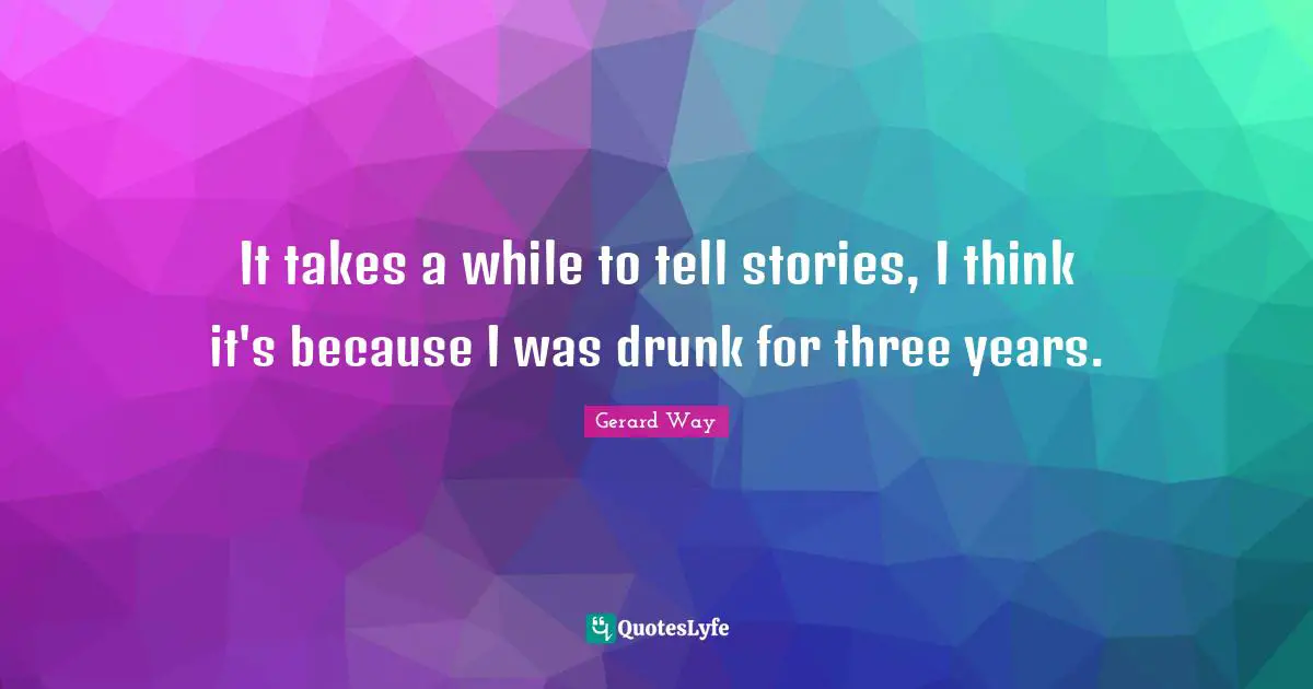 It takes a while to tell stories, I think it's because I was drunk for three years.