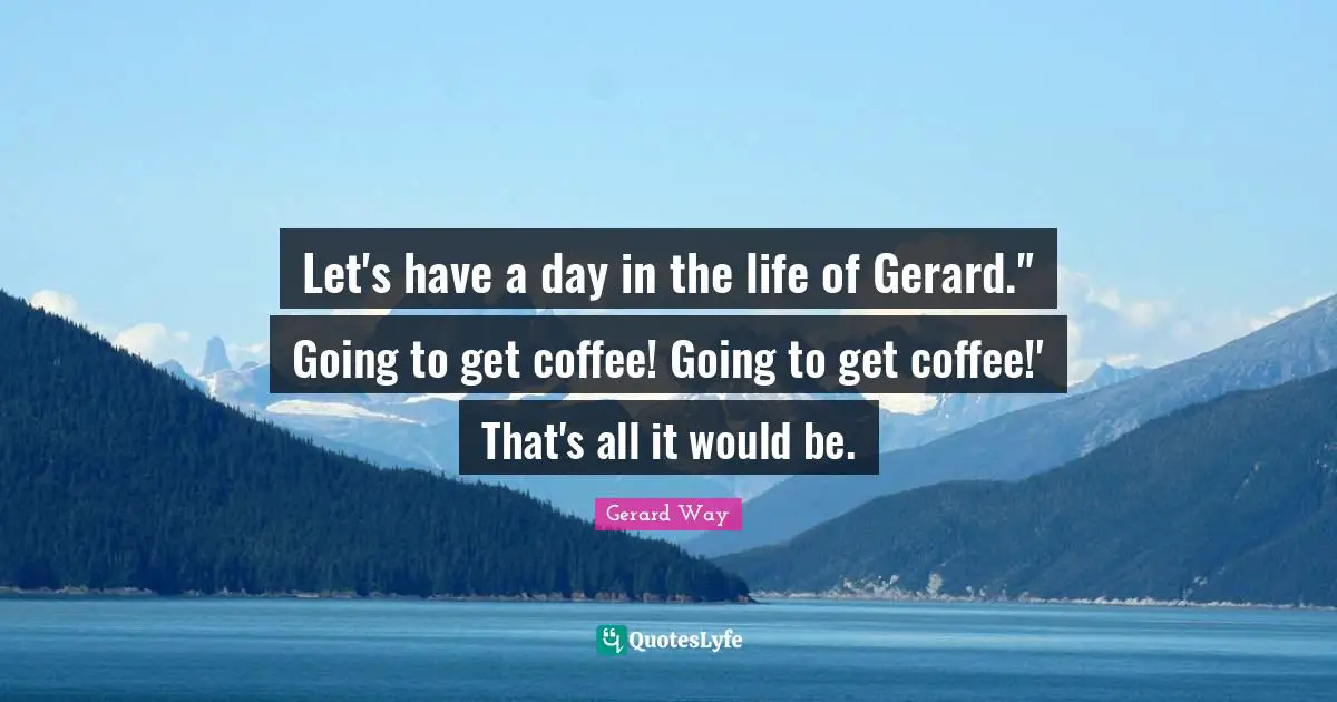Let's have a day in the life of Gerard." Going to get coffee! Going to get coffee!' That's all it would be.