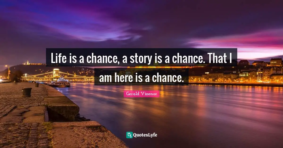 Life is a chance, a story is a chance. That I am here is a chance.