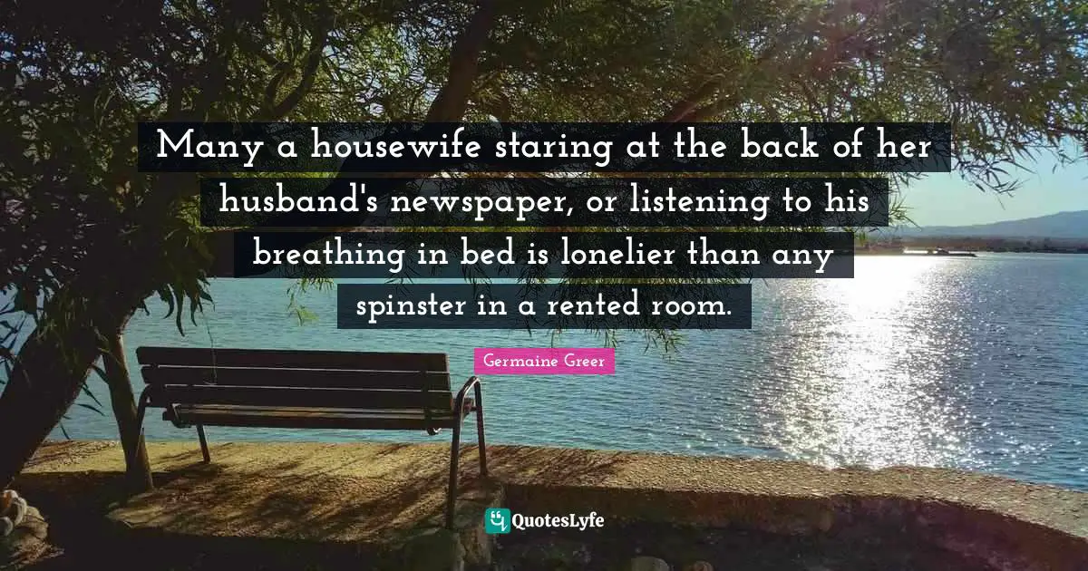 Many a housewife staring at the back of her husband's newspaper, or listening to his breathing in bed is lonelier than any spinster in a rented room.