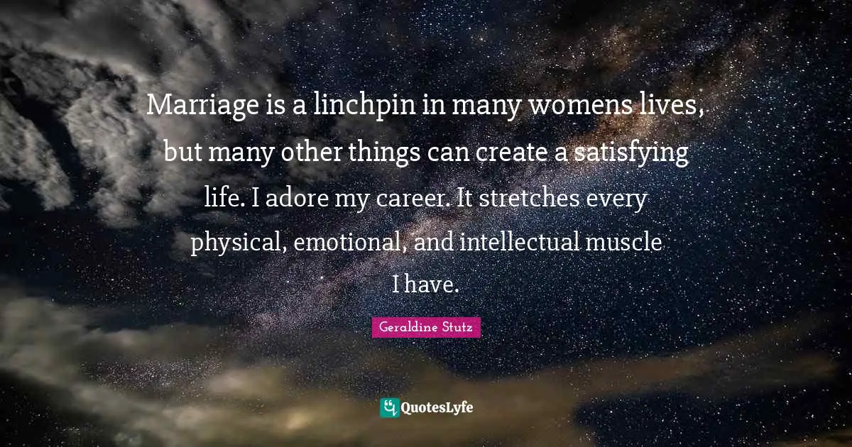 Marriage is a linchpin in many womens lives, but many other things can create a satisfying life. I adore my career. It stretches every physical, emotional, and intellectual muscle I have.
