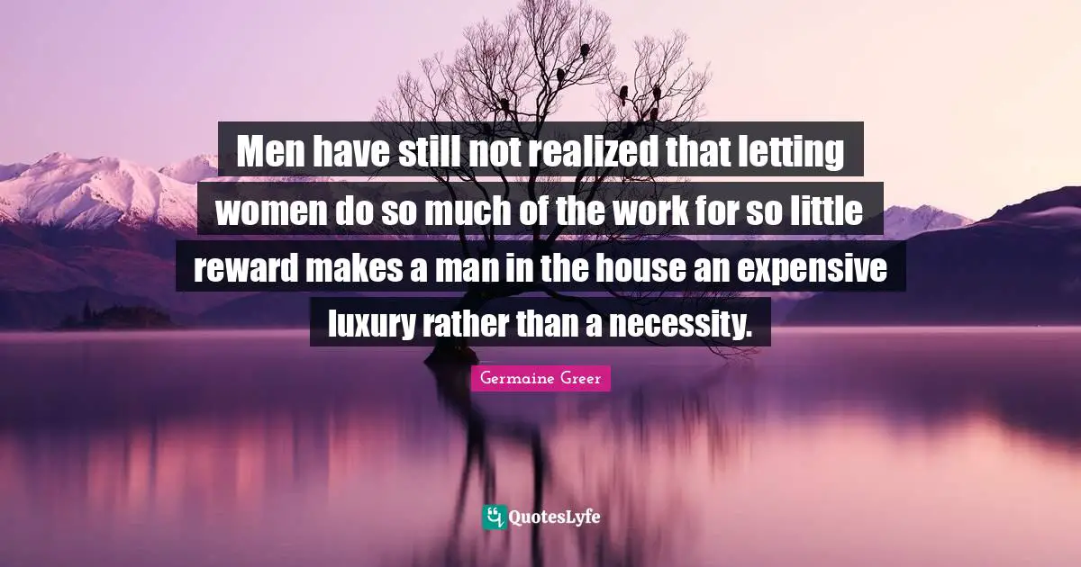 Men have still not realized that letting women do so much of the work for so little reward makes a man in the house an expensive luxury rather than a necessity.
