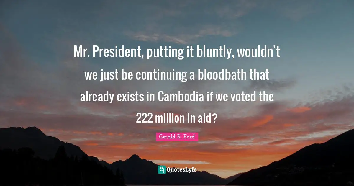 Mr. President, putting it bluntly, wouldn't we just be continuing a bloodbath that already exists in Cambodia if we voted the 222 million in aid?