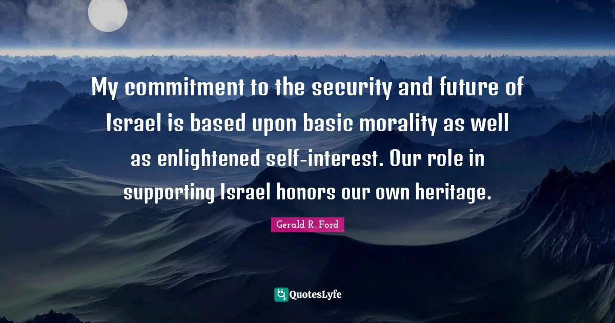 My commitment to the security and future of Israel is based upon basic morality as well as enlightened self-interest. Our role in supporting Israel honors our own heritage.