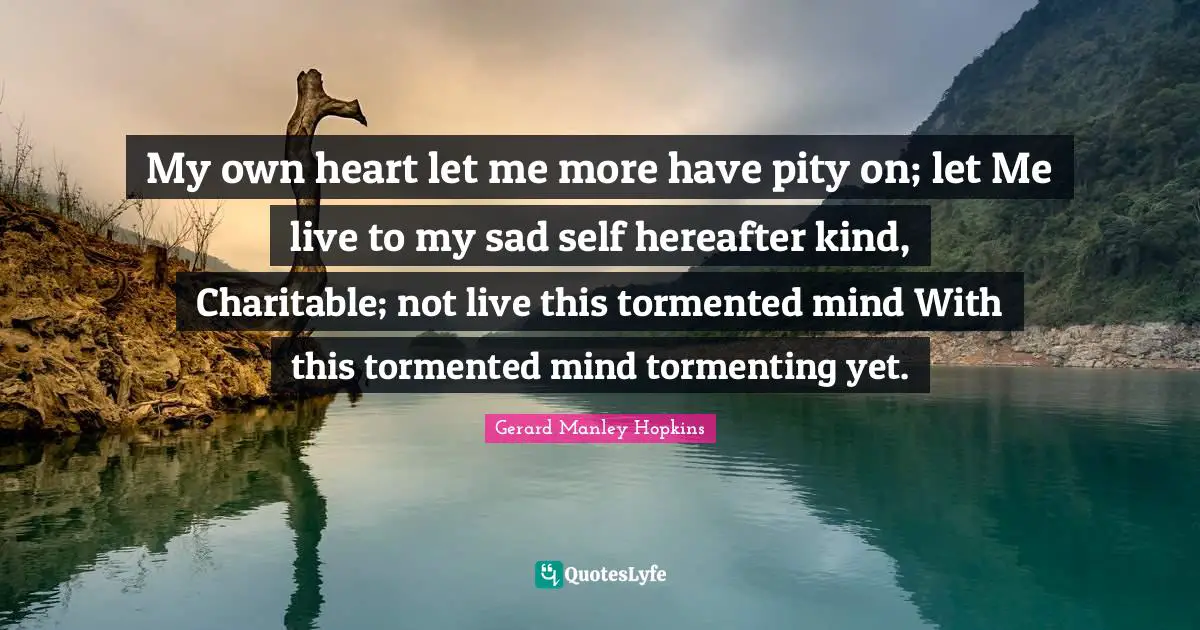 Gerard Manley Hopkins Quotes: "My own heart let me more have pity on; let Me live to my sad self hereafter kind, Charitable; not live this tormented mind With this tormented mind tormenting yet."