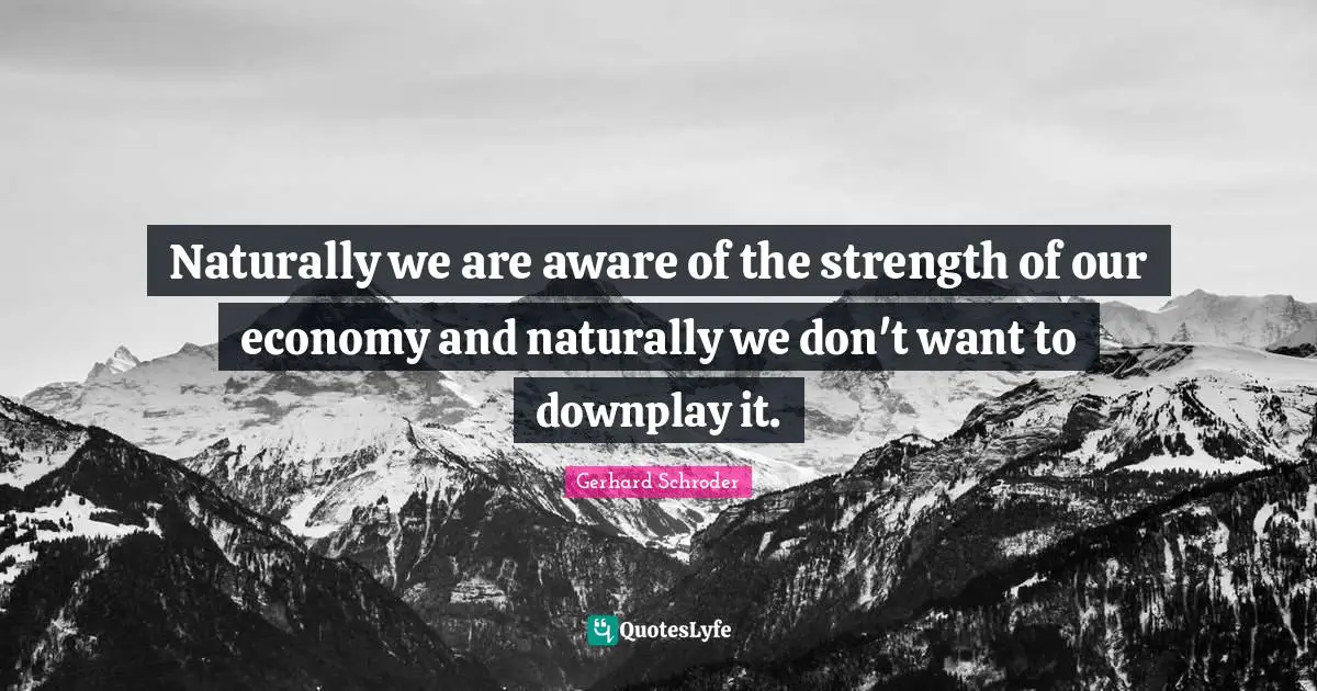 Naturally we are aware of the strength of our economy and naturally we don't want to downplay it.