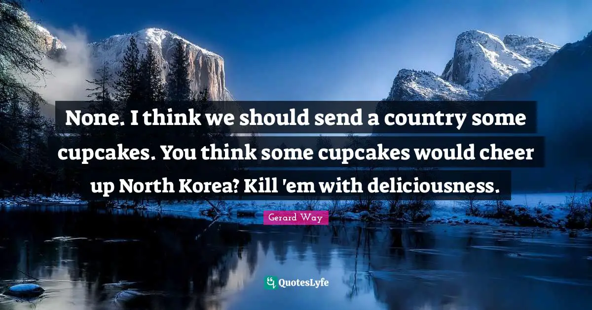 None. I think we should send a country some cupcakes. You think some cupcakes would cheer up North Korea? Kill 'em with deliciousness.