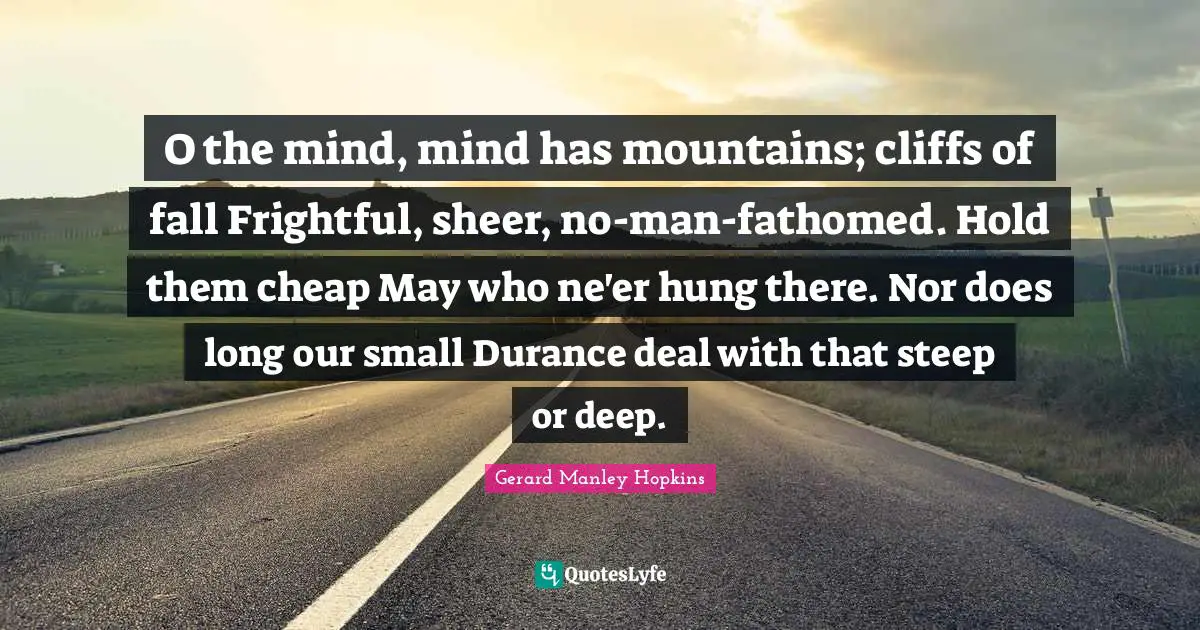 Gerard Manley Hopkins Quotes: "O the mind, mind has mountains; cliffs of fall Frightful, sheer, no-man-fathomed. Hold them cheap May who ne'er hung there. Nor does long our small Durance deal with that steep or deep."