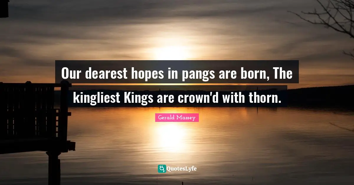 Our dearest hopes in pangs are born, The kingliest Kings are crown'd with thorn.