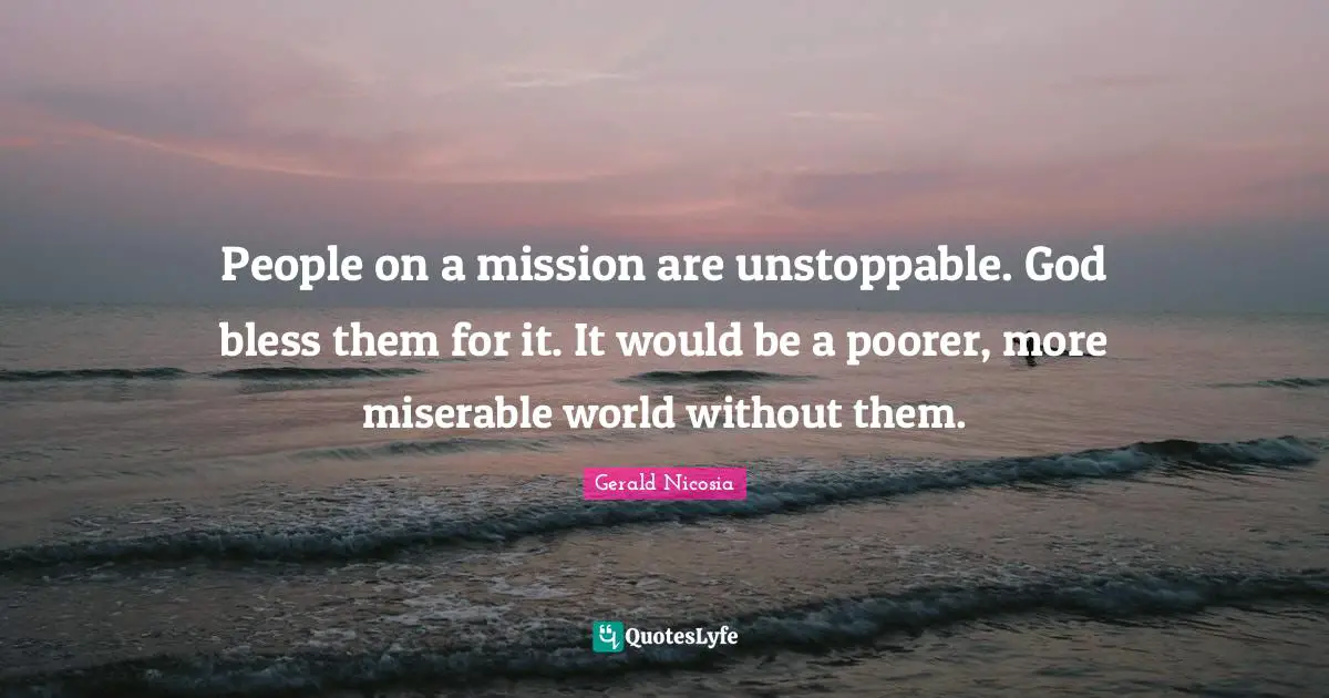 People on a mission are unstoppable. God bless them for it. It would be a poorer, more miserable world without them.