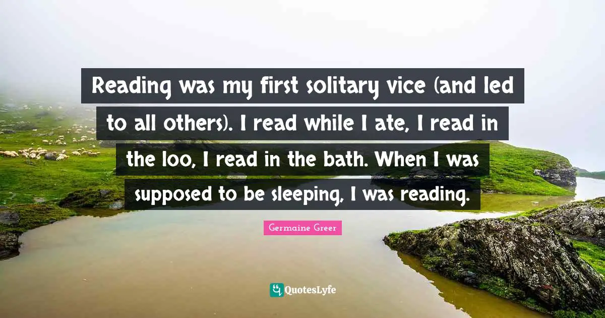 Reading was my first solitary vice (and led to all others). I read while I ate, I read in the loo, I read in the bath. When I was supposed to be sleeping, I was reading.