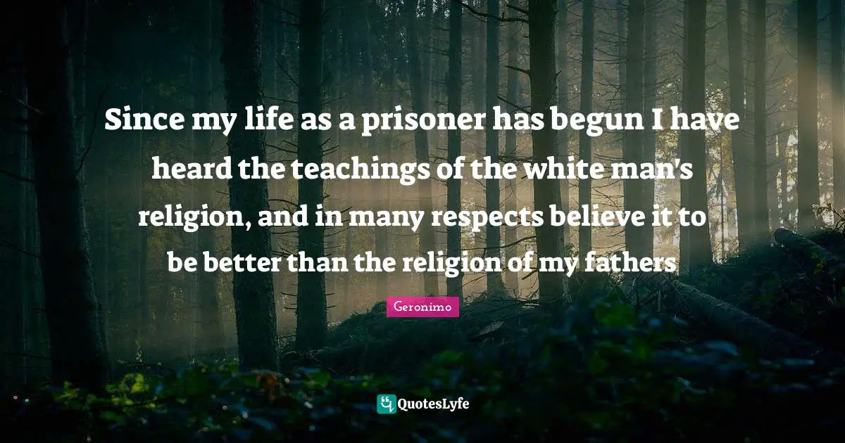White Man Quotes: "Since my life as a prisoner has begun I have heard the teachings of the white man's religion, and in many respects believe it to be better than the religion of my fathers"