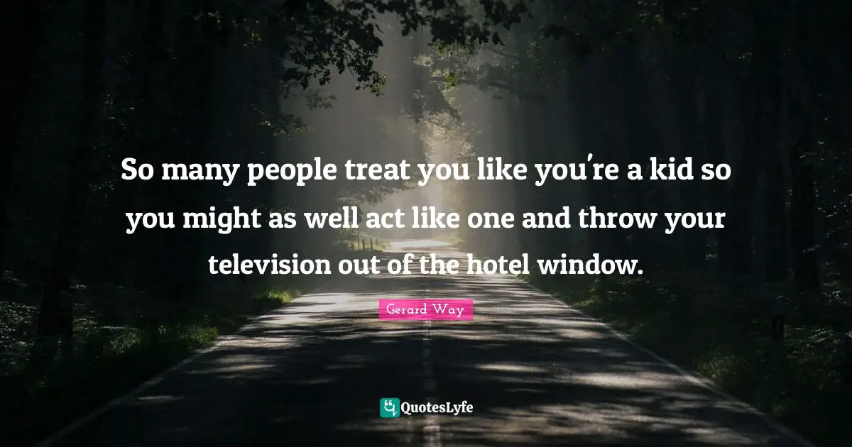 So many people treat you like you're a kid so you might as well act like one and throw your television out of the hotel window.